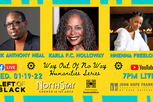 Event flyer for Way out of No Way Humanities Series Wed 01.19.22 7pm Live; photos of Mark Anthony Neal, Karla F C Holloway, Nnenna Freelon against yellow background with turquoise decorative elements and sponsor logos Event flyer for Way out of No Way Humanities Series Wed 01.19.22 7pm Live; photos of Mark Anthony Neal, Karla F C Holloway, Nnenna Freelon against yellow background with turquoise decorative elements and sponsor logos